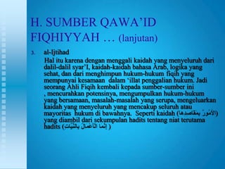 H. SUMBER QAWA‟ID
FIQHIYYAH … (lanjutan)
3.   al-Ijtihad
     Hal itu karena dengan menggali kaidah yang menyeluruh dari
     dalil-dalil syar‟I, kaidah-kaidah bahasa Arab, logika yang
     sehat, dan dari menghimpun hukum-hukum fiqih yang
     mempunyai kesamaan dalam „illat penggalian hukum. Jadi
     seorang Ahli Fiqih kembali kepada sumber-sumber ini
     , mencurahkan potensinya, mengumpulkan hukum-hukum
     yang bersamaan, masalah-masalah yang serupa, mengeluarkan
     kaidah yang menyeluruh yang mencakup seluruh atau
     mayoritas hukum di bawahnya. Seperti kaidah (              )
     yang diambil dari sekumpulan hadits tentang niat terutama
     hadits (                  )
 