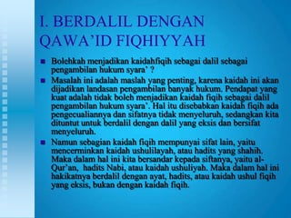 I. BERDALIL DENGAN
QAWA‟ID FIQHIYYAH
   Bolehkah menjadikan kaidahfiqih sebagai dalil sebagai
    pengambilan hukum syara‟ ?
   Masalah ini adalah maslah yang penting, karena kaidah ini akan
    dijadikan landasan pengambilan banyak hukum. Pendapat yang
    kuat adalah tidak boleh menjadikan kaidah fiqih sebagai dalil
    pengambilan hukum syara‟. Hal itu disebabkan kaidah fiqih ada
    pengecualiannya dan sifatnya tidak menyeluruh, sedangkan kita
    dituntut untuk berdalil dengan dalil yang eksis dan bersifat
    menyeluruh.
   Namun sebagian kaidah fiqih mempunyai sifat lain, yaitu
    mencerminkan kaidah ushulilayah, atau hadits yang shahih.
    Maka dalam hal ini kita bersandar kepada siftanya, yaitu al-
    Qur‟an, hadits Nabi, atau kaidah ushuliyah. Maka dalam hal ini
    hakikatnya berdalil dengan ayat, hadits, atau kaidah ushul fiqih
    yang eksis, bukan dengan kaidah fiqih.
 