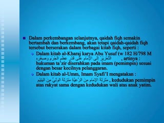    Dalam perkembangan selanjutnya, qaidah fiqh semakin
    bertambah dan berkembang, akan tetapi qaidah-qaidah fiqh
    tersebut berserakan dalam berbagai kitab fiqh, seperti :
      Dalam kitab al-Kharaj karya Abu Yusuf (w 182 H/798 M
                                                  , artinya :
        hukuman ta‟zir diserahkan pada imam (pemimpin) sesuai
        dengan besar kecilnya pelanggaran.
      Dalam kitab al-Umm, Imam Syafi‟I mengatakan :
                                           , kedudukan pemimpin
        atas rakyat sama dengan kedudukan wali atas anak yatim.
 