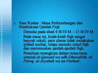 2.     Fase Kedua : Masa Perkembangan dan
       Pembukuan Qaidah Fiqh
     •   Dimulai pada abad 4 H/10 M – 13 H/19 M.
     •   Pada masa ini, kitab-kitab fiqh sangat
         banyak sekali, para ulama tidak melakukan
         ijtihad mutlak, tetapi menulis ushul fiqh
         dan merumuskan qaidah-qaidah fiqh.
     •   Penulisan terangkum dalam tema-tema
         semisal al-Qawaid wa adh-Dhawabith, al-
         Furuq, al-Asyabah wa an-Nazhair.
 