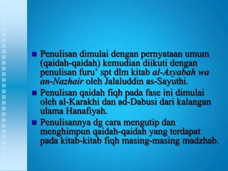    Penulisan dimulai dengan pernyataan umum
    (qaidah-qaidah) kemudian diikuti dengan
    penulisan furu‟ spt dlm kitab al-Asyabah wa
    an-Nazhair oleh Jalaluddin as-Sayuthi.
   Penulisan qaidah fiqh pada fase ini dimulai
    oleh al-Karakhi dan ad-Dabusi dari kalangan
    ulama Hanafiyah.
   Penulisannya dg cara mengutip dan
    menghimpun qaidah-qaidah yang terdapat
    pada kitab-kitab fiqh masing-masing madzhab.
 