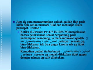    Juga dg cara mencantumkan qaidah-qaidah fiqh pada
    kitab fiqh ketika mencari „illat dan mentarjih suatu
    pendapat. Contoh :
      Ketika al-Juwaini (w 478 H/1085 M) menjelaskan
       bahwa pelaksanaan shalat bergantung pada
       kemampuan seseorang, ia mencantumkan qaidah
                                      , artinya : sesuatu yg
       bisa dilakukan tak bisa gugur karena ada yg tidak
       bisa dilakukan.
       Kemudian qaidah itu berbunyi :
        , artinya : sesuatu yg mudah dilakukan tidak gugur
       dengan adanya yg sulit dilakukan.
 