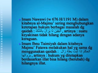  Imam Nawawi (w 676 H/1191 M) dalam
  kitabnya al-Majmu‟ sering menghubungkan
  ketetapan hukum berbagai masalah dg
  qaidah :                  , artinya : suatu
  keyakinan tidak hilang dengan adanya
  keraguan.
 Imam Ibnu Taimiyah dalam kitabnya
  Majmu‟ Fatawa melakukan hal yg sama dg
  menggunakan qaidah :
        , artinya : hukum yg ditetapkan
  berdasarkan illat bisa hilang (berubah) dg
  hilangnya illat.
 