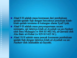    Abad 8 H adalah masa keemasan dari pembukuan
    qaidah-qaidah fiqh dengan banyaknya penulisan kitab-
    kitab qaidah terutama di kalangan ulama Syafi‟iyah.
   Abad 9 H adalah masa penyempurnaan secara
    sistimatis, spt lahirnya kitab al-Asyabah wa an-Nazhair
    oleh Ibnu Mulaqqin (w 804 H/1402 M), al-Qawaid oleh
    Abu Bakr al-Hishal (w 829 H/1425 M ).
   Abad 10 H adalah masa puncak keemasan pembukuan
    qaidah fiqh dengan lahirnya kitab al-Asyabah wa an-
    Nazhair oleh Jalaluddin as-Sayuthi.
 