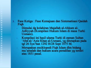 3.     Fase Ketiga : Fase Kemajuan dan Sistematisasi Qaidah
       Fiqh
     •    Dimulai dg kelahiran Majallah al-Ahkam al-
          Adliyyah (Kompilasi Hukum Islam di masa Turki
          Usmani).
     •    Kompilasi ini hasil ulama Turki di zaman Sultan
          „Abd al-‟Aziz Khan al-Usmani, yg ditetapkan pada
          tgl 26 Sya‟ban 1292 H/28 Sept 1875 M.
     •    Merupakan ensiklopedi Fiqh Islam dlm bidang
          mu‟amalah dan hukum acara peradilan yg terdiri
          atas 1851 pasal.
 