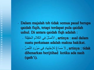 •   Dalam majalah tsb tidak semua pasal berupa
    qaidah fiqih, tetapi terdapat pula qaidah
    ushul. Di antara qaidah fiqh adalah :
     -                      , artinya : asal dalam
       suatu perkataan adalah makna hakikat.
     -                              , artinya : tidak
       dibenarkan berijtihad ketika ada nash
       (qath‟i).
 