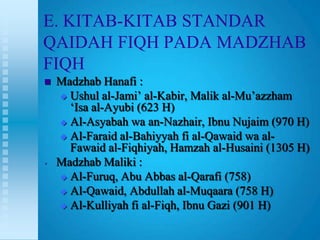 E. KITAB-KITAB STANDAR
QAIDAH FIQH PADA MADZHAB
FIQH
   Madzhab Hanafi :
     Ushul al-Jami‟ al-Kabir, Malik al-Mu‟azzham
      „Isa al-Ayubi (623 H)
     Al-Asyabah wa an-Nazhair, Ibnu Nujaim (970 H)

     Al-Faraid al-Bahiyyah fi al-Qawaid wa al-
      Fawaid al-Fiqhiyah, Hamzah al-Husaini (1305 H)
•   Madzhab Maliki :
     Al-Furuq, Abu Abbas al-Qarafi (758)

     Al-Qawaid, Abdullah al-Muqaara (758 H)
     Al-Kulliyah fi al-Fiqh, Ibnu Gazi (901 H)
 
