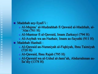   Madzhab asy-Syafi‟i :
     Al-Majmu‟ al-Mudzahhab fi Qawaid al-Madzhab, al-
      ‟Alai (761 H)
     Al-Mantsur fi al-Qawaid, Imam Zarkasyi (794 H)
     Al-Asybah wa an-Nazhair, Imam as-Sayuthi (911 H)

   Madzhab Hanbali :
     Al-Qawaid an-Nuraniyah al-Fiqhiyah, Ibnu Taimiyah
      (728 H)
     Al-Qawaid, Ibnu Rajab (795 H)

     Al-Qawaid wa al-Ushul al-Jami‟ah, Abdurrahman as-
      Sa‟diy (1378 H)
 