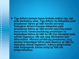    Tiga definisi pertama hanya berbeda redaksi saja, tapi
    pada hakikatnya sama. Tiga definisi itu didasarkan pada
    pemahaman bahwa qa‟idah bersifat universal.
    Sedangkan definisi keempat didasarkan pada
    pemahaman bahwa qa‟idah bersifat mayoritas,bukan
    menyeluruh; karena pendukung pemahaman ini
    berpendapat bahwa qa‟idah itu tdk bisa diterapkan pada
    seluruh bagiannya, ada saja yang dikeluarkan atau
    dikecualikan. Menurut pendukung pemahaman yang
    pertama berpendapat bahwa pada dasarnya qa‟idah itu
    mencakup seluruh bagiannya. Adanya pengecualian
    tidak berpengaruh, karena setiap qa‟idah ada
    pengecualiannya.
 