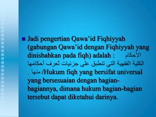    Jadi pengertian Qawa‟id Fiqhiyyah
    (gabungan Qawa‟id dengan Fiqhiyyah yang
    dinisbahkan pada fiqh) adalah :

         /Hukum fiqh yang bersifat universal
    yang bersesuaian dengan bagian-
    bagiannya, dimana hukum bagian-bagian
    tersebut dapat diketahui darinya.
 