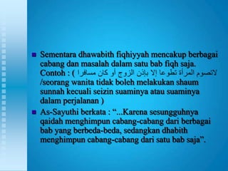    Sementara dhawabith fiqhiyyah mencakup berbagai
    cabang dan masalah dalam satu bab fiqh saja.
    Contoh : (
    /seorang wanita tidak boleh melakukan shaum
    sunnah kecuali seizin suaminya atau suaminya
    dalam perjalanan )
   As-Sayuthi berkata : “...Karena sesungguhnya
    qaidah menghimpun cabang-cabang dari berbagai
    bab yang berbeda-beda, sedangkan dhabith
    menghimpun cabang-cabang dari satu bab saja”.
 
