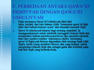 C. PERBEDAAN ANTARA QAWA‟ID
FIQHIYYAH DENGAN QAWA‟ID
USHULIYYAH
1.   Pada umumnya Qawa‟id Ushuliyyah lahir dari
     lafaz, kaidah, dan teks bahasa Arab. Sementara qawa‟id fiqh
     lahir dari hukum-hukum syara‟ dan masalah-masalah fiqih.
2.   Qawa‟id ushuliyyah khusus bagi seorang mujtahid. Ia
     menggunakannya untuk istinbath (menggali) hukum fiqih dan
     mengetahui hukum peristiwa-peristiwa dan masalah-masalah
     baru dari sumber-sumber hukumnya (dalil). Sementara
     qawa‟id fiqhiyyah khusus digunakan oleh seorang faqih (ahli
     fiqih), mufti (yang memberi fatwa), dan yang belajar; untuk
     mengetahui hukum fiqih dan sebagai ganti dari kembali pada
     bab-bab fiqih yang berbeda-beda.
 