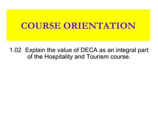 COURSE ORIENTATION

1.02 Explain the value of DECA as an integral part
      of the Hospitality and Tourism course.
 