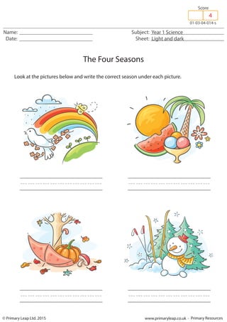 © Primary Leap Ltd. 2015 www.primaryleap.co.uk - Primary Resources
Name: Subject: Year 1 Science
Date: Sheet: Light and dark
01-03-04-014-s
Score
4
The Four Seasons
Look at the pictures below and write the correct season under each picture.
/////////// ///////////
/////////// ///////////
 