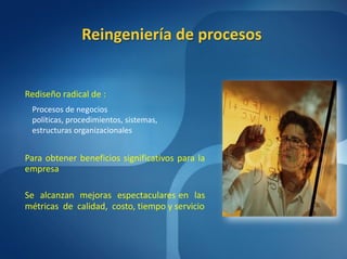 Reingeniería de procesos


Rediseño radical de :
 Procesos de negocios
 políticas, procedimientos, sistemas,
 estructuras organizacionales


Para obtener beneficios significativos para la
empresa

Se alcanzan mejoras espectaculares en las
métricas de calidad, costo, tiempo y servicio
 