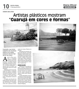 10                 sexta-feira
                   1º de março de 2013
                                                                           Diário Oficial
                                                                            GUARUJÁ
roteiro das artes


                 Artistas plásticos mostram
               “Guarujá em cores e formas”




Exposição, que reúne                  ciação de Artistas Plásticos de
                                      Guarujá.
trabalhos de 18 artistas                  Participam da exposição con-
plásticos da Cidade,                  junta Alice Mazzine, Alvorindo




                                                                                      Fotos Divulgação
pode ser vista de hoje                Machado, Cleide Cenedesi, Clei-
                                      de Mishima, Vera Zamora, Flori-
até 20 de março


A
                                      sia Pauloff, Jorge Araújo, Fátima
            partir desta sexta-       Guedes, Virgínia Fioravante,
            feira, 1º, a Prefeitura   Carlos Rojo, Nilson Salustiano,
            promove a exposição       Aldo Ribeiro, Vicente Tápias,
            “Guarujá Em Cores         Manoel Alexandre, Reinaldo dos
e Formas”, no Parque Itapema          Santos, Eliane Nabarro, Paulo
Shopping, localizado na Aveni-        Silva e Sandra Dias.
da Presidente Castelo Branco,
357, no Jardim Cunhambebe. A          Roteiro das Artes
abertura será às 16 horas, com            Implantado em dezembro de
apresentação musical do Grupo         2010, o projeto é desenvolvido
Violodum.                             pela Secretaria Municipal de Cul-
    Realizada pela Secretaria Mu-     tura em parceria com a iniciativa
nicipal de Cultura, a exposição       privada. Consiste em mostras
conta com pinturas e esculturas       de artes visuais, realizadas em
de artistas de Guarujá. As obras      espaços cedidos pelas empresas
retratam as belezas naturais e        parceiras.
o cotidiano, com temas como               A ação disponibiliza mostras
praias, monumentos e praças da        itinerantes de artistas guarujaen-
cidade.                               ses em diversos pontos da Cidade.
    A mostra, que faz parte do        Dentre os parceiros, estão o Hotel
projeto Roteiro das Artes, pode       Guarujá Inn, Acqua Mundo,
ser visitada até o dia 20 de março,   Memorial Vertical Guarujá, Una-
das 10 às 22 horas. A iniciativa      erp, Ferry Boat’s Plaza e Parque
conta com a parceria da Asso-         Itapema Shopping.
 