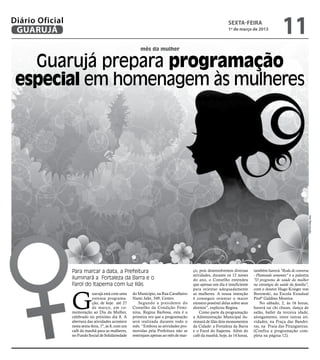 Diário Oficial
 GUARUJÁ
                                                                                                               sexta-feira
                                                                                                               1º de março de 2013
                                                                                                                                                11
                                                           mês da mulher


   Guarujá prepara programação
 especial em homenagem às mulheres




                                                                                                                                                                Arte Reprodução
                 Para marcar a data, a Prefeitura                                         ço, pois desenvolvemos diversas     também haverá "Roda de conversa
                                                                                          atividades, durante os 12 meses     - Plantando sementes" e a palestra
                 iluminará a Fortaleza da Barra e o                                       do ano, o Conselho entendeu         "O programa de saúde da mulher
                 Farol do Itapema com luz lilás                                           que apenas um dia é insuficiente    na estratégia da saúde da família",




                 G
                                                                                          para orientar adequadamente         com o doutor Hugo Krieger von
                              uarujá está com uma      do Município, na Rua Cavalheiro    as mulheres. A nossa intenção       Borowski, na Escola Estadual
                              extensa programa-        Nami Jafet, 549, Centro.           é conseguir orientar o maior        Profº Galdino Moreira.
                              ção, de hoje até 27          Segundo a presidente do        número possível delas sobre seus        No sábado, 2, às 16 horas,
                              de março, em co-         Conselho da Condição Femi-         direitos”, explicou Regina.         haverá tai chi chuan, dança de
                 memoração ao Dia da Mulher,           nina, Regina Barbosa, esta é a         Como parte da programação       salão, ballet da terceira idade,
                 celebrado no próximo dia 8. A         primeira vez que a programação     a Administração Municipal ilu-      alongamento, entre outras ati-
                 abertura das atividades acontece      será realizada durante todo o      minará de lilás dois monumentos     vidades, na Praça das Bandei-
                 nesta sexta-feira, 1º, às 8, com um   mês. “Embora as atividades pro-    da Cidade: a Fortaleza da Barra     ras, na Praia das Pitangueiras.
                 café da manhã para as mulheres,       movidas pela Prefeitura não se     e o Farol do Itapema. Além do       (Confira a programação com-
                 no Fundo Social de Solidariedade      restrinjam apenas ao mês de mar-   café da manhã, hoje, às 14 horas,   pleta na página 12).
 