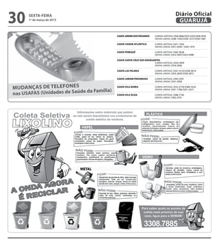 30    sexta-feira
      1º de março de 2013
                                                                                            Diário Oficial
                                                                                             GUARUJÁ

                                            USAFA JARDIM DOS PÁSSAROS 	   (LINHAs ANTIGA) 3358-2846/3355-5352/3358-2018
                                            	                             (NOVA LINHA) 3348-1350/3358-1537/3358-1585

                                            USAFA CIDADE ATLâNTICA 	      (LINHA ANTIGA) 3351-1650
                                            	                             (NOVA LINHA) 3351-6509 / 3392 1074

                                            USAFA PEREQUÊ	                (LINHA ANTIGA) 3382-4628
                                            	                             (NOVA LINHA) 3353-5997/3353-5998

                                            USAFA SANTA CRUZ DOS NAVEGANTES
                                            	                          (LINHA ANTIGA) 3354-2959
                                            	                          (NOVA LINHA) 3354-2836

                                            USAFA LAS PALMAS 	            (LINHA ANTIGA) 3341-4123/3358-3619
                                            	                             (NOVA LINHA) 3354-2839/3358-2872

                                            USAFA JARDIM PROGRESSO 	      (LINHA ANTIGA) 3392-2591
                                            	                             (NOVA LINHA) 3341-2058

Mudanças de telefones                       USAFA VILA ÁUREA 	            (LINHA ANTIGA) 3352-2776/3384-3242
                              da Família)
nas USAFAS (Unidades de Saúde
                                            	                             (NOVA LINHA) 3341-1796/3341-2557

                                            USAFA VILA ZILDA 	            (LINHA ANTIGA) 3386-7182
                                            	                             (NOVA LINHA) 3382-4791
 