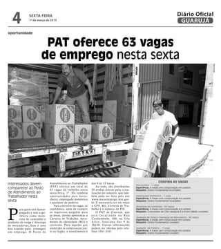 4              sexta-feira
                  1º de março de 2013
                                                                                                                                                    Diário Oficial
                                                                                                                                                     GUARUJÁ
oportunidade


                              PAT oferece 63 vagas
                             de emprego nesta sexta




                                                                                                                                                                                    Reprodução
                                                                                                                                  Confira as vagas
Interessados devem                  Atendimento ao Trabalhador       das 9 às 12 horas.
                                                                                                              Borracheiro - 1 vaga
                                    (PAT) oferece um total de            Ao todo, são distribuídas
comparecer ao Posto                 63 vagas de trabalho nesta       30 senhas diárias para a rea-
                                                                                                              Experiência: 6 meses sem comprovação em carteira
                                                                                                              Requisito: Ensino Fundamental incompleto
de Atendimento ao                   sexta-feira, 1º. Há também       lização do cadastro, que tam-
Trabalhador nesta                   opor tunidades para bor ra-      bém pode ser feito pelo site             Empregado Doméstico - 1 vaga
                                                                                                              Experiência: 6 meses com comprovação em carteira
                                    cheiro, empregado doméstico      www.maisemprego.mte.gov.
sexta                               e ajudante de padeiro.           br. É necessário ter em mãos
                                                                                                              Requisito: Ensino Fundamental incompleto

                                       Para concorrer às vagas, os   o CPF, RG, Carteira de Tra-



P
                                                                                                              Motorista de Caminhão - 20 vagas
         ara quem está desem-       candidatos, além de cumprir      balho e o número do PIS.                 Experiência: 6 meses com comprovação em carteira
                                    os requisitos exigidos para          O PAT de Guar ujá, que               Requisito: É necessário ter CNH categoria D e Ensino Médio completo
         pregado e tem expe-
         riência como moto-         as áreas, devem apresentar a     está localizado na Rua
                                                                                                              Ajudante de Carga e Descarga de Mercadoria - 40 vagas.
         rista de caminhão e        Carteira de Trabalho, docu-      Cunhambebe, 500, na Vila                 Experiência: 6 meses sem comprovação em carteira
ajudante de carga e descarga        mento de identidade (RG) e       A l i c e, f u n c i o n a d a s 9 à s   Requisito: Ensino Fundamental completo
de mercadorias, hoje é uma          currículo. Para aqueles que      16h30. Outras informações
boa ocasião para conseguir          ainda não se cadastraram jun-    podem ser obtidas pelo tele-             Ajudante de Padeiro - 1 vaga.
                                    to ao órgão, o atendimento é     fone 3341-3431.                          Experiência: 6 meses sem comprovação em carteira
u m e m p r e g o. O Po s t o d e                                                                             Requisito: Ensino Fundamental completo
 