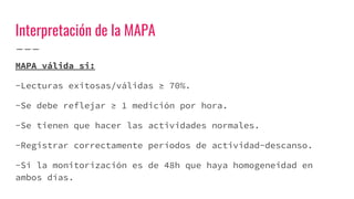 Interpretación de la MAPA
MAPA válida si:
-Lecturas exitosas/válidas ≥ 70%.
-Se debe reflejar ≥ 1 medición por hora.
-Se tienen que hacer las actividades normales.
-Registrar correctamente períodos de actividad-descanso.
-Si la monitorización es de 48h que haya homogeneidad en
ambos días.
 