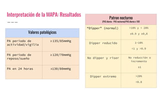 Interpretación de la MAPA: Resultados
Patron nocturno
(PAS diurna - PAS nocturna)/PAS diurna x 100
“Dipper” (normal) >10% y < 20%
≤0.9 y ≥0,8
Dipper reducido 1-10%
<1 y >0.9
No dipper y riser No reducción o
incremento
≥1
Dipper extremo >20%
<0.8
Valores patológicos
PA período de
actividad/vigilia
≥ 135/85mmHg
PA período de
reposo/sueño
≥ 120/70mmHg
PA en 24 horas ≥130/80mmHg
 