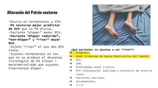 Alteración del Patrón nocturno
https://www.granadaenlared.com/ciencia/20170123/un-22-de-los-hombres-y-un-17-de-las-muj
eres-sufren-apnea/attachment/pies-de-persona-durmiendo-en-una-cama/
-Ocurre en normotensos y HTA.
-PA nocturna mejor predictor
de ECV que la PA diurna.
-Paciente “dipper” menor RCV.
-Paciente “dipper reducido”,
“non-dipper” y “riser” mayor
RCV.
-Sujeto “riser” el que más RCV
tiene.
-Sujetos normotensos en los
que no se produce el descenso
fisiológico de PA tienen =
morbimortalidad que sujetos
hipertensos dipper.
¿Qué pacientes se ajustan a ser “riser”:
➔ Diabetes.
➔ SAOS (Síndrome de Apnea Obstructiva del Sueño).
➔ ECV.
➔ IAM.
➔ Enfermedad renal crónica.
➔ HTA renovascular asociada a estenosis de arteria
renal.
➔ Pacientes ancianos.
➔ Encamamiento.
➔ (+++)
 