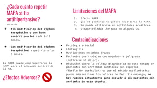 ¿Cada cuánto repetir
MAPA si tto
antihipertensivo?
★ Sin modificación del régimen
terapéutico y con buen
control previo: cada 6-12
meses.
★ Con modificación del régimen
terapéutico: repetirla a los
3 meses.
La MAPA puede complementarse la
AMPA para el adecuado control de
la PA.
Limitaciones del MAPA
1. Efecto MAPA.
2. Que el paciente no quiera realizarse la MAPA.
3. No puede utilizarse en actividades acuáticas.
Disponibilidad limitada en algunos CS
Contraindicaciones
● Patología arterial
● Linfangitis
● Mutilaciones en ambos brazos
● Pacientes que trabajan con maquinaria peligrosa
(retirarse si dolor).
● Discusión sobre la validez diagnóstica de este método en
pacientes con arritmias cardíacas (en especial
fibrilación auricular) ya que el método oscilométrico
puede sobreestimar los valores de PAd. Sin embargo, no
hay razones actualmente para excluir a los pacientes con
arritmias de esta técnica.
¿Efectos Adversos?
 