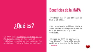 ¿Qué es?
La MAPA son múltiples medidas de la
PA durante 24h, en las que el
individuo realiza en su entorno, la
actividad física y laboral habitual.
Beneficios de la MAPA
-Predicen mejor los ECV que la
PAC y el AMPA.
-Se recomienda utilizar MAPA a
todo paciente diagnosticado de
HTA en estadios 1 y 2 en
consulta.
-Riesgo de ECV en pacientes
“no-dipper”. Esto sólo puede
medirse a través de la MAPA.
 