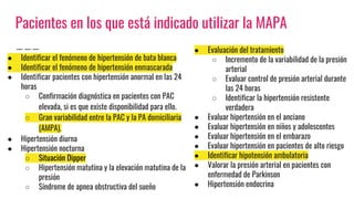 Pacientes en los que está indicado utilizar la MAPA
● Identificar el fenómeno de hipertensión de bata blanca
● Identificar el fenómeno de hipertensión enmascarada
● Identificar pacientes con hipertensión anormal en las 24
horas
○ Confirmación diagnóstica en pacientes con PAC
elevada, si es que existe disponibilidad para ello.
○ Gran variabilidad entre la PAC y la PA domiciliaria
(AMPA).
● Hipertensión diurna
● Hipertensión nocturna
○ Situación Dipper
○ Hipertensión matutina y la elevación matutina de la
presión
○ Síndrome de apnea obstructiva del sueño
● Evaluación del tratamiento
○ Incremento de la variabilidad de la presión
arterial
○ Evaluar control de presión arterial durante
las 24 horas
○ Identificar la hipertensión resistente
verdadera
● Evaluar hipertensión en el anciano
● Evaluar hipertensión en niños y adolescentes
● Evaluar hipertensión en el embarazo
● Evaluar hipertensión en pacientes de alto riesgo
● Identificar hipotensión ambulatoria
● Valorar la presión arterial en pacientes con
enfermedad de Parkinson
● Hipertensión endocrina
 