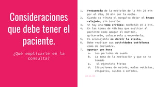 Consideraciones
que debe tener el
paciente.
¿Qué explicarle en la
consulta?
1. Frecuencia de la medición de la PA→ 20 min
por el día, 30 min por la noche.
2. Cuando se hincha el manguito dejar el brazo
relajado, sin tensión.
3. Si hay una toma errónea→ medición en 2 min.
4. En las tomas de 48h hay que explicar al
paciente como apagar el monitor,
quitarselo, colocarselo y encenderlo.
5. Es aconsejable no dormir la siesta.
6. Debe realizar sus actividades cotidianas
como de costumbre.
7. Apuntar con hora
a. Los períodos de sueño
b. La toma de la medicación y que se ha
tomado
c. El ejercicio físico
d. Situaciones de estrés, malas noticias,
disgustos, sustos o enfados.
 