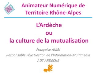 L’Ardèche
ou
la culture de la mutualisation
Françoise AMRI
Responsable Pôle Gestion de l’Information-Multimedia
ADT ARDECHE
Animateur Numérique de
Territoire Rhône-Alpes
 
