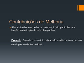 Contribuições de Melhoria
 São instituídas em razão de valorização do particular, em
função da realização de uma obra pública.
Exemplo: Quando o município cobra pelo asfalto de uma rua dos
munícipes residentes no local.
 
