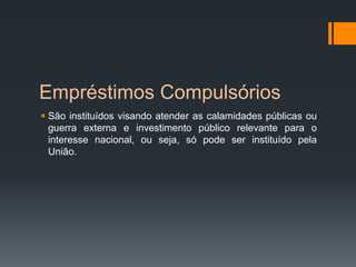Empréstimos Compulsórios
 São instituídos visando atender as calamidades públicas ou
guerra externa e investimento público relevante para o
interesse nacional, ou seja, só pode ser instituído pela
União.
 