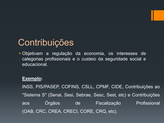 Contribuições
 Objetivam a regulação da economia, os interesses de
categorias profissionais e o custeio da seguridade social e
educacional.
Exemplo:
INSS, PIS/PASEP, COFINS, CSLL, CPMF, CIDE, Contribuições ao
"Sistema S" (Senai, Sesi, Sebrae, Sesc, Sest, etc) e Contribuições
aos Órgãos de Fiscalização Profissional
(OAB, CRC, CREA, CRECI, CORE, CRQ, etc).
 
