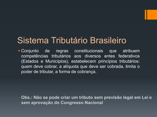 Sistema Tributário Brasileiro
 Conjunto de regras constitucionais que atribuem
competências tributários aos diversos entes federativos
(Estados e Municípios), estabelecem princípios tributários:
quem deve cobrar, a alíquota que deve ser cobrada, limita o
poder de tributar, a forma de cobrança.
Obs.: Não se pode criar um tributo sem previsão legal em Lei e
sem aprovação do Congresso Nacional
 