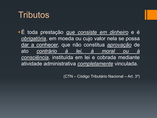 Tributos
É toda prestação que consiste em dinheiro e é
obrigatória, em moeda ou cujo valor nela se possa
dar a conhecer, que não constitua aprovação de
ato contrário à lei, à moral ou à
consciência, instituída em lei e cobrada mediante
atividade administrativa completamente vinculada.
(CTN – Código Tributário Nacional – Art. 3º)
 