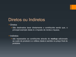 Diretos ou Indiretos
 Diretos
 São destinados taxar diretamente o contribuinte sendo que, o
principal exemplo deste é o imposto de renda e riqueza.
 Indiretos
 são repassados ao contribuinte através do markup adicionado
ao custo do produtor e o reflexo deste é sentido no preço final do
produtos.
 