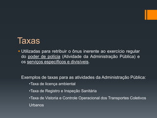 Taxas
 Utilizadas para retribuir o ônus inerente ao exercício regular
do poder de polícia (Atividade da Administração Pública) e
os serviços específicos e divisíveis.
Exemplos de taxas para as atividades da Administração Pública:
•Taxa de licença ambiental
•Taxa de Registro e Inspeção Sanitária
•Taxa de Vistoria e Controle Operacional dos Transportes Coletivos
Urbanos
 