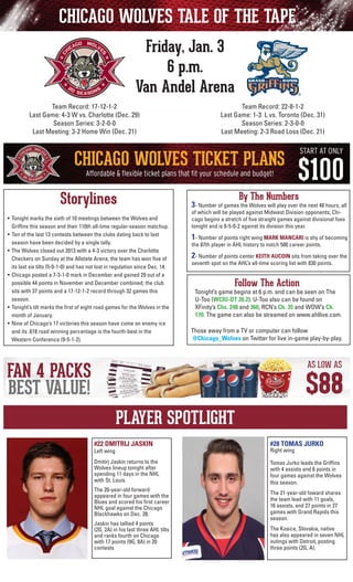 CHICAGO WOLVES TALE OF THE TAPE
Friday, Jan. 3
6 p.m.
Van Andel Arena
Team Record: 22-8-1-2
Last Game: 1-3 L vs. Toronto (Dec. 31)
Season Series: 2-3-0-0
Last Meeting: 2-3 Road Loss (Dec. 21)

Team Record: 17-12-1-2
Last Game: 4-3 W vs. Charlotte (Dec. 29)
Season Series: 3-2-0-0
Last Meeting: 3-2 Home Win (Dec. 21)

Storylines
•	 Tonight marks the sixth of 10 meetings between the Wolves and
	 Griffins this season and their 110th all-time regular-season matchup.
•	 Ten of the last 13 contests between the clubs dating back to last
season have been decided by a single tally.
•	 The Wolves closed out 2013 with a 4-3 victory over the Charlotte
Checkers on Sunday at the Allstate Arena; the team has won five of
its last six tilts (5-0-1-0) and has not lost in regulation since Dec. 14.
•	 Chicago posted a 7-3-1-0 mark in December and gained 29 out of a
possible 44 points in November and December combined; the club
sits with 37 points and a 17-12-1-2 record through 32 games this
season.
• 	Tonight’s tilt marks the first of eight road games for the Wolves in the
month of January.
• 	Nine of Chicago’s 17 victories this season have come on enemy ice
and its .618 road winning percentage is the fourth-best in the
Western Conference (9-5-1-2).

By The Numbers

3- Number of games the Wolves will play over the next 48 hours, all
of which will be played against Midwest Division opponents; Chicago begins a stretch of five straight games against divisional foes
tonight and is 8-5-0-2 against its division this year.

	

1- Number of points right wing MARK MANCARI is shy of becoming

	

2- Number of points center KEITH AUCOIN sits from taking over the

the 87th player in AHL history to notch 500 career points.

seventh spot on the AHL’s all-time scoring list with 830 points.

Follow The Action

Tonight’s game begins at 6 p.m. and can be seen on The
U-Too (WCIU-DT 26.2). U-Too also can be found on
	 XFinity’s Chs. 248 and 360, RCN’s Ch. 35 and WOW’s Ch.
170. The game can also be streamed on www.ahllive.com.
Those away from a TV or computer can follow
@Chicago_Wolves on Twitter for live in-game play-by-play.

PLAYER SPOTLIGHT
#22 DMITRIJ JASKIN

#28 TOMAS JURKO

Dmitirj Jaskin returns to the
Wolves lineup tonight after
spending 11 days in the NHL
with St. Louis.

Tomas Jurko leads the Griffins
with 4 assists and 6 points in
four games against the Wolves
this season.

Left wing

The 20-year-old forward
appeared in four games with the
Blues and scored his first career
NHL goal against the Chicago
Blackhawks on Dec. 28.
Jaskin has tallied 4 points
(2G, 2A) in his last three AHL tilts
and ranks fourth on Chicago
with 17 points (9G, 8A) in 20
contests

Right wing

The 21-year-old foward shares
the team lead with 11 goals,
16 assists, and 27 points in 27
games with Grand Rapids this
season.
The Kosice, Slovakia, native
has also appeared in seven NHL
outings with Detroit, posting
three points (2G, A).

 