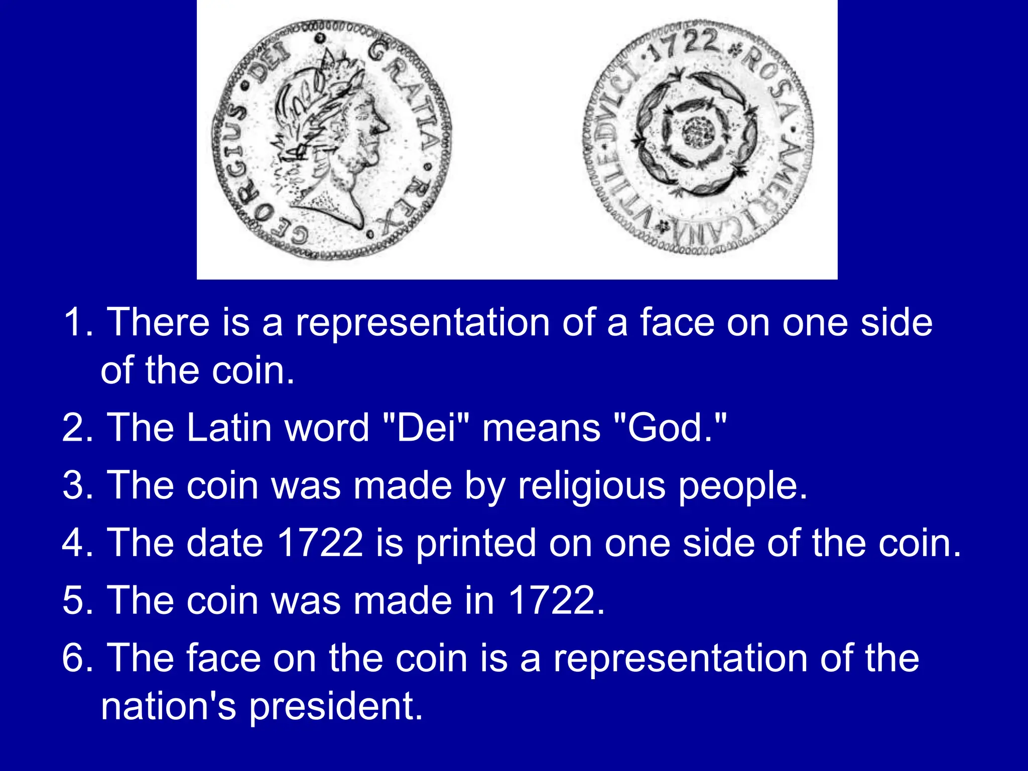 1. There is a representation of a face on one side
of the coin.
2. The Latin word "Dei" means "God."
3. The coin was made by religious people.
4. The date 1722 is printed on one side of the coin.
5. The coin was made in 1722.
6. The face on the coin is a representation of the
nation's president.
 