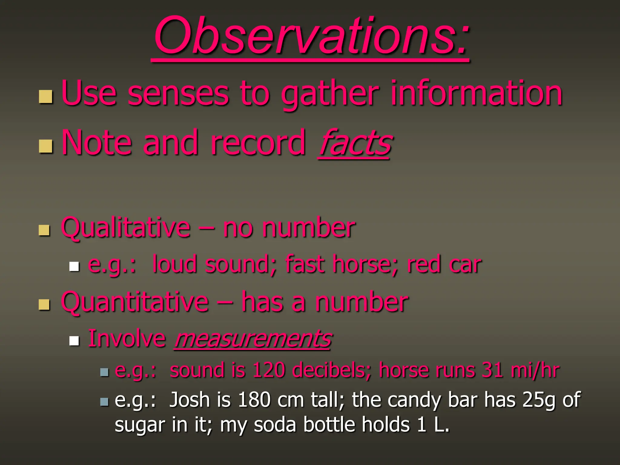 Observations:
 Use senses to gather information
 Note and record facts
 Qualitative – no number
 e.g.: loud sound; fast horse; red car
 Quantitative – has a number
 Involve measurements
 e.g.: sound is 120 decibels; horse runs 31 mi/hr
 e.g.: Josh is 180 cm tall; the candy bar has 25g of
sugar in it; my soda bottle holds 1 L.
 
