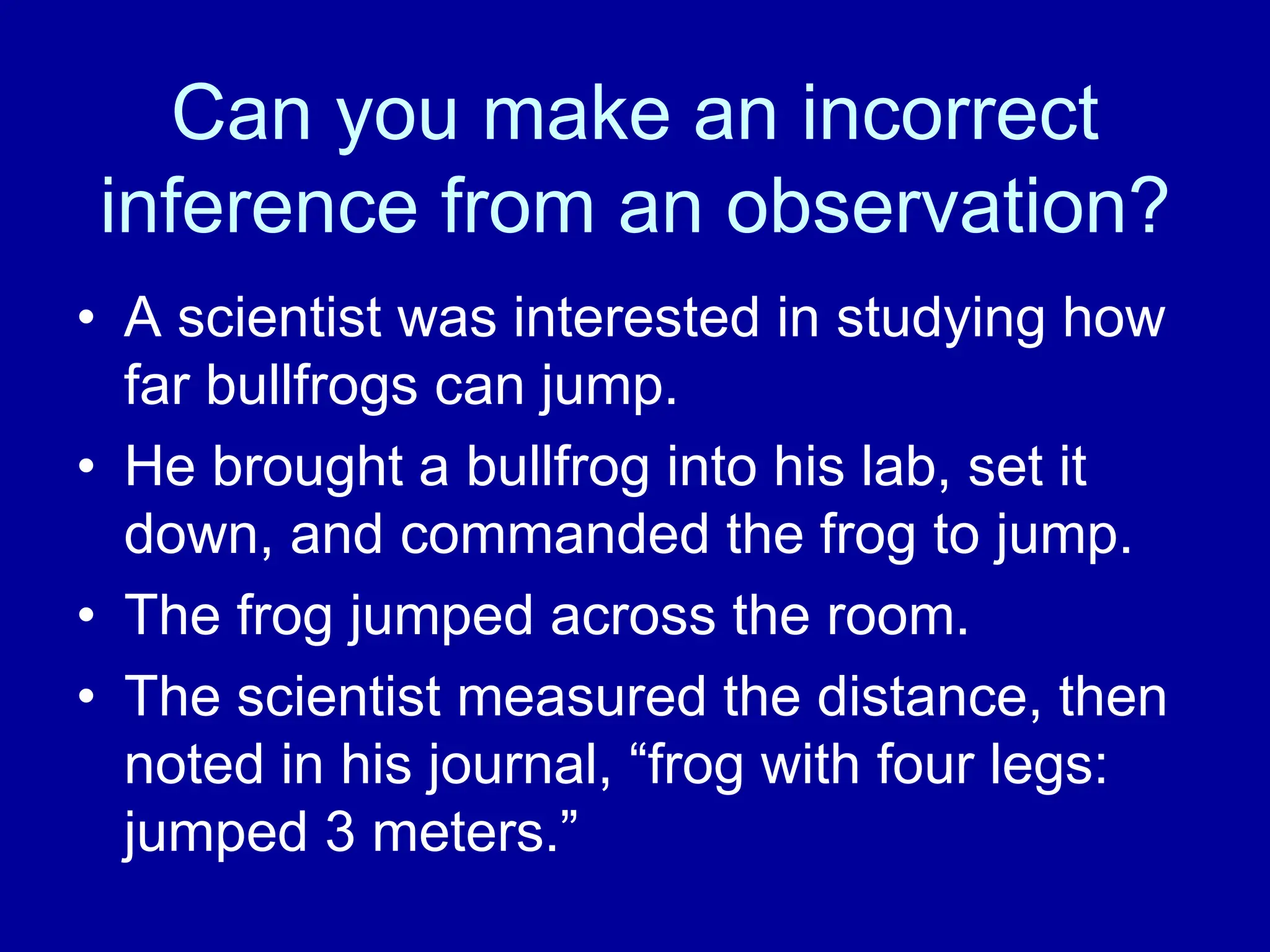 Can you make an incorrect
inference from an observation?
• A scientist was interested in studying how
far bullfrogs can jump.
• He brought a bullfrog into his lab, set it
down, and commanded the frog to jump.
• The frog jumped across the room.
• The scientist measured the distance, then
noted in his journal, “frog with four legs:
jumped 3 meters.”
 