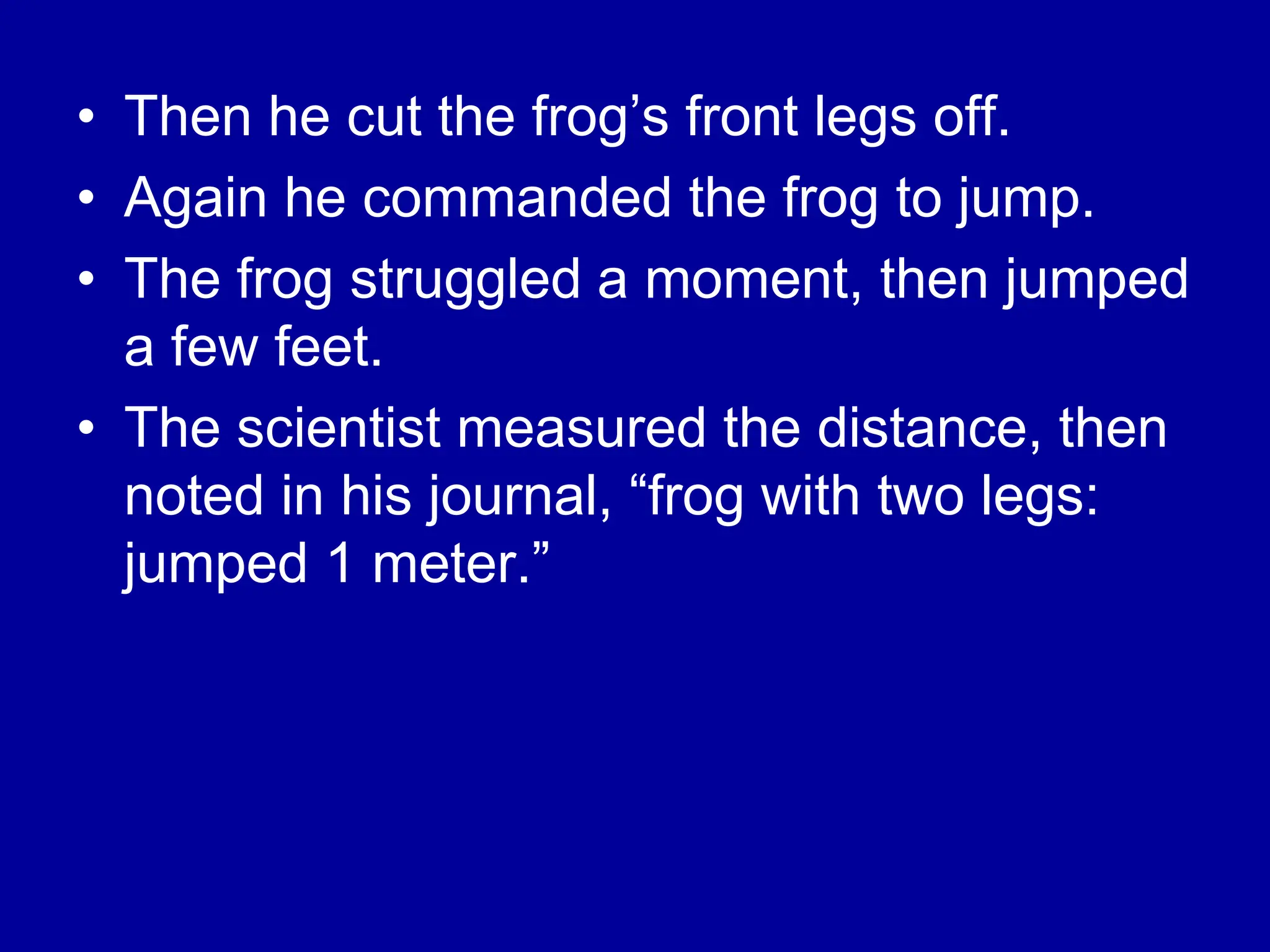 • Then he cut the frog’s front legs off.
• Again he commanded the frog to jump.
• The frog struggled a moment, then jumped
a few feet.
• The scientist measured the distance, then
noted in his journal, “frog with two legs:
jumped 1 meter.”
 