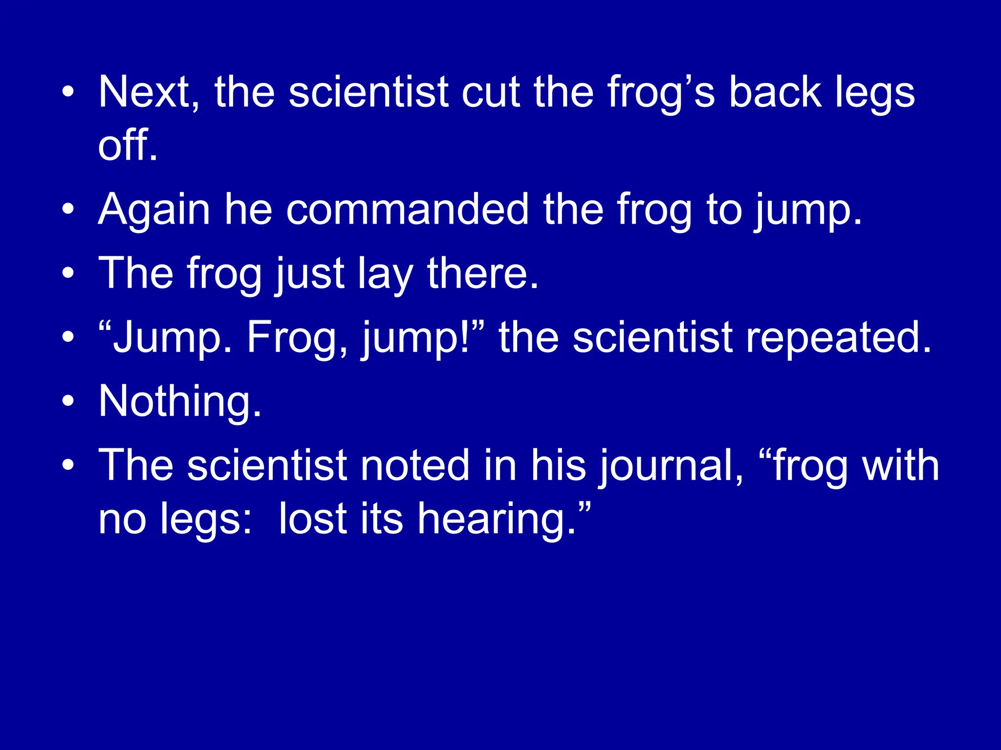 • Next, the scientist cut the frog’s back legs
off.
• Again he commanded the frog to jump.
• The frog just lay there.
• “Jump. Frog, jump!” the scientist repeated.
• Nothing.
• The scientist noted in his journal, “frog with
no legs: lost its hearing.”
 