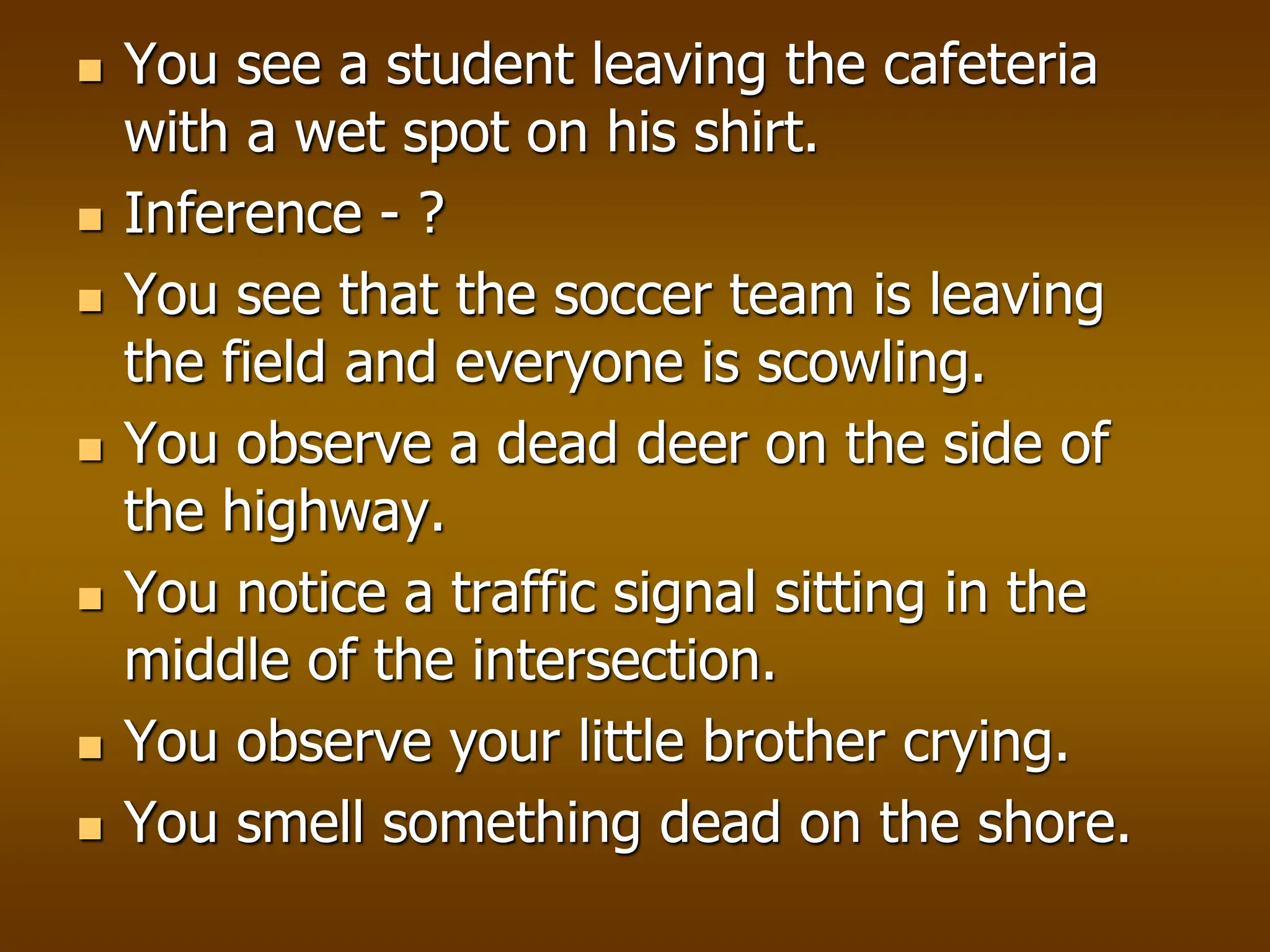  You see a student leaving the cafeteria
with a wet spot on his shirt.
 Inference - ?
 You see that the soccer team is leaving
the field and everyone is scowling.
 You observe a dead deer on the side of
the highway.
 You notice a traffic signal sitting in the
middle of the intersection.
 You observe your little brother crying.
 You smell something dead on the shore.
 