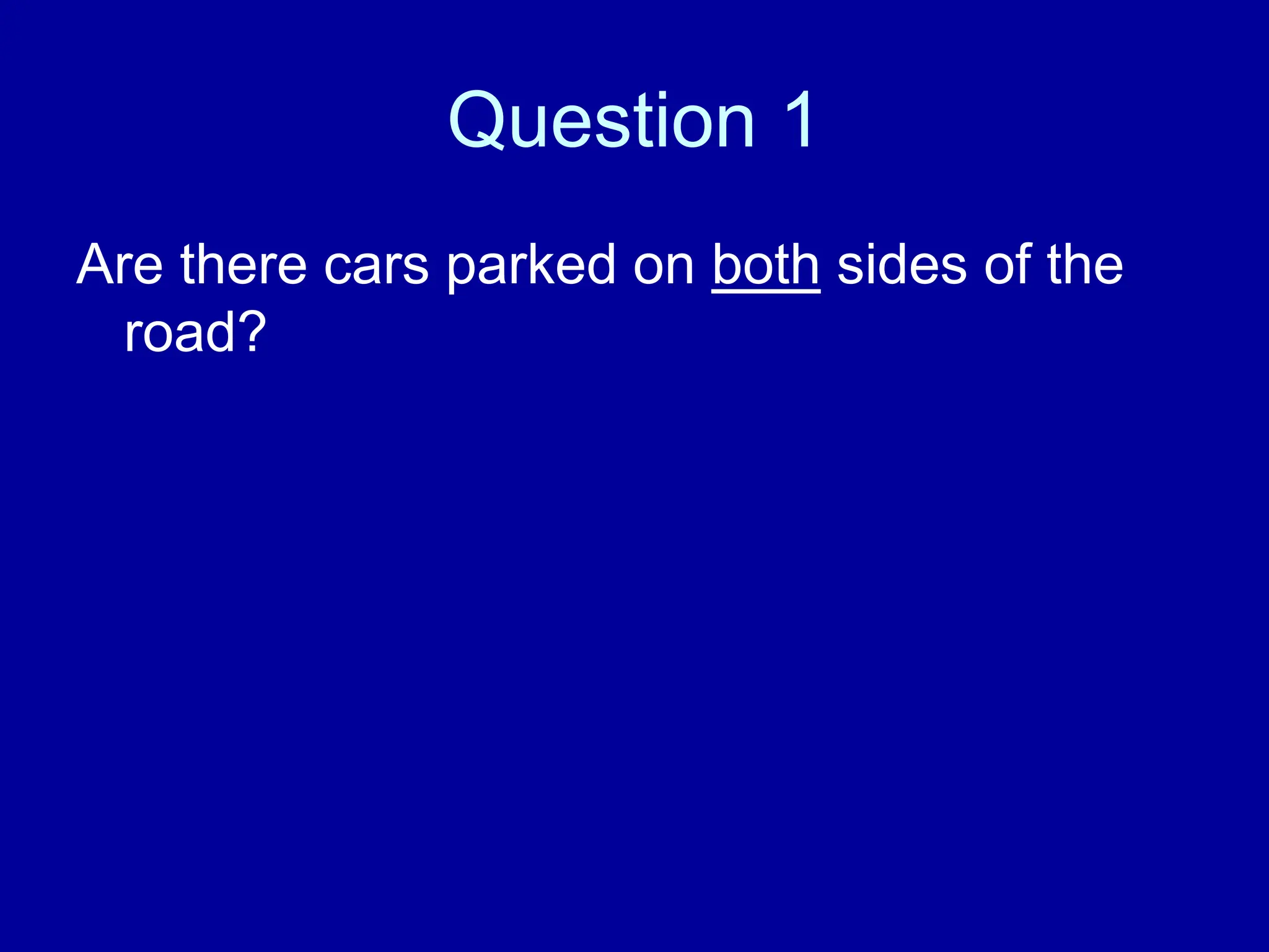 Question 1
Are there cars parked on both sides of the
road?
 