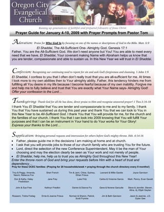  
         Prayer Guide for January 4-10, 2009 with Prayer Prompts from Pastor Tom
 

    Adoration: Praise for Who God Is by focusing on one of the names or descriptions of God in the Bible. Matt. 6:9
 
 
                     El Shaddai, The All-Sufficient One- Almighty God. Genesis 17:1
 
    Father, You are the All-Sufficient God. We don’t need anyone but You! You are able to meet every
 
    need that we have. El Shaddai, Your covenant making Name with Abraham helps us know that
 
    you are tender, compassionate and able to sustain us. In this New Year we will trust in El Shaddai.
 
 

    Confession: Recognizing our continuing need to repent for sin and seek God’s forgiveness and cleansing. 1 John 1:9
 
 
    El Shaddai, I confess to you that I often don’t really trust that you are all-sufficient for me. At times
 
    I look more to my own abilities then to Your almighty ability. Father, this tendency hinders me from
 
    fulfilling all You desire in my life because I become fearful because of my own inability. Forgive me
 
    and help me to fully believe and trust that You are exactly what Your Name says- Almighty God!
 
    Offer your confession to the Lord…
 

    Thanksgiving: Thank God for all He has done, direct praise to Him and recognize answered prayer! 1 Thes.5:16-18
 
 
    I thank You El Shaddai that You are tender and compassionate to me and to my family. I thank
 
    You that You have sustained us during this past year and thank You that we can look to You in
 
    this New Year to be All-Sufficient God. I thank You that You will provide for me, for the church and
 
    the families of our church. I thank You that I can look into 2009 knowing that You will fulfill Your
 
    purposes and that I can be an instrument in Your hand to do Your works for Your Glory!
 
    Express your thanks to the Lord…
 

    Supplication: Bringing personal requests and intercession for others before God’s mighty throne. Heb. 4:14-16
 
 
    •  Father, please guide me in the decisions I am making at home and at church.
    •
       I ask that you will provide jobs to those of our church family who are trusting You for the future.
    •
       Lord, direct the selection of the new Conference Superintendent. May it be the man of Your
       choosing and may the election clearly be seen as Your work and not merely of people.
    • El Shaddai, help me, help us to trust you as Almighty God throughout this New Year!
 
    Enter the throne room of God and bring your requests before Him with a heart of trust and
 
    dependency…
 
 
 


    Pray for these OCEC families: (Praying for 20 households/week = praying through the church directory every 9 months!)
 

 
 




    Troy & Peggy, Amanda,         Sheri French         Tim & Jami, Chloe, Sydney,   Leonard & Millie Gackle        Joyce Garvison
     Naomi, Rebecca Fox                                       Ethan Frisius
        Don & Kathy, Haley          Jane Frey                  Luke Fritz           Carlos & Vivienne Garcia   Mark Penny, Evan Gavett
           Fredickson

         John & Sue Free         Kathryn Friedkin         Darren & Dianna Fry       Gene & Norene Garoutte     Steve & Jennifer, Steven,
                                                                                                                Alina, Aj, Elijah Gaytan

    Roseann, Trisha Freitag   Ernie & Joanne Frisius   Norman & Sharon, Patrick,      Jim & Beth Garvison       Jason & Jeannie, J.D.
                                                            Scott Frymire                                            Dylan Gee

 
 