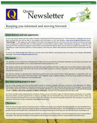 1st April 2011



                           Quatro
                                                                                                                          NEWS
                   TM
                                   Newsletter
Keeping you informed and moving forward.

Green Business and new opportunity
As you may also be aware we have made a fantastic step forward with the opening of our “Green Business” webpage and now we
have achieved this you will be able to see updates and information on the new website: www.waterbridgedevelopment.com .
“Waterbridge ™” will supply you with updates information and opportunities for our future and very important business and long
term strategy plan’s especially with our ethical growth in Conservation projects, Water and Education programs. It will also hold
existing and new investment programs and lucrative environmental products where we will start to compile information for you
regarding our major business partners in these projects, who they are, where they operate and what kind of results have we had
so far.

To access your Waterbridge back office just use the same email address and password you are using on your Quatro Worldwide
web page. www.waterbridgedevelopment.com

The Launch
The updated version will go live on Monday 4th of April and we recommend every Quatro Member to read these documents and
see the project presentation as it is a very important business project for us all.

This project continues our Green Business and Bio Oil project portfolio and ethics, targets the very lucrative Carbon Credit market.
The success of this project will secure the future of the entire network, us and our members, and be a solid foundation for the
financial security of us all.

We will also continue to develop other investment projects such as the launch of the E-Bank operation in conjunction with our
separate partner organization “Rock Bay Group” which together with our green portfolio will bring a long needed cash flow into
Quatro where both our Members and we will benefit.

Our most exciting project to date!
Due to a huge, popular and very lucrative global market in emission reduction we have secured our first allocation of 1 Million
VER Carbon Credit certificates at a fantastic low launch price of just GBP 3.20 in the first two months of the project. The successful
sale of these alone will restore the entire financial stability and allow us to grow. Once this first allocation is sold we will be issued
another 1 Million until all the available 15 Million certificates, outlined in our first agreement have been sold.

For those members who understand this one time chance, and are more than eager to help themselves and Quatro in to a better
financial position, we will support them as much as possible and any information they need we will provide to them. There are
some very good commissions to be earned and all sales are done via accounts specially opened for this purpose, to secure the
upload of commission funds to Members GlobeWallet debit cards.

The future:
With our new and major partners involved in green and ethical business and caring for the planet globally, we have identified this is
a major growth market as the world looks for green and ecologically friendly products. We will highlight our projections for equity
growth and personal wealth that is delivered from this strong market sector and hope you will find the future as exciting as us.

 Of course with new business partners now involved, we will ensure this information is full and transparent so you can have faith in
the project. We will share locations of the projects and show you the business partners contact details and track record.
 