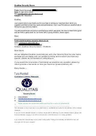 Qualitas Security Doors
From: David Kavanagh [kavanagh.david@rocketmail.com]
Sent: 01 April 2012 20:43
To: mail@qualitas-security-doors.co.uk
Subject: RE: New Door
Qualitas,
Just a quick note to say thank you for your help in sorting our new front door which you
supplied and fitted stress free, quick and professional. Can I say Phil done an excellent job in
fitting nice guy and very helpful.
You delivered the job around our working hours which was great, the door is fitted looks good
and we think a great asset for our home with 3 young children, cheers again.
Dave
From:mail@qualitas-sceurity-doors.co.uk
Sent: 29 March 2012 08:39
To: kavanagh.david@rocketmail.com
Subject: Qualitas Security Doors – Products
Dear David,
We are delighted Qualitas could help you with your Security Door for your home,
we hope you are happy with our product & fitting service and if you have any
queries, please do not hesitate in contacting us.
If you would like to provide a Testimonial we would be very grateful, please by
return provide a few words on how you found our product/delivery etc.
Many thanks….
Tara Marshall
Customer Liaison Manager
Security Doors
T: 0844 8094639
E: mail@qualitas-security-doors.co.uk
W: www.qualitas-security-doors.co.uk
ü Please consider the environment before printing this e-mail or its attachments
___________________________________________________________________________________
The information in this e-mail and in any attachments is confidential and solely for the attention of the intended
recipient/s.
If you are not the intended recipient, or a person responsible for delivering it to the intended recipient, please note
that any distribution, copying or use of this communication, or the information in it, is strictly prohibited.
If you receive this communication in error, please notify Qualitas Trading Ltd immediately and delete the email, and
any copies of it, from your computer.
 