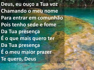 Deus, eu ouço a Tua voz
Chamando o meu nome
Para entrar em comunhão
Pois tenho sede e fome
Da Tua presença
É o que mais quero ter
Da Tua presença
É o meu maior prazer
Te quero, Deus
 